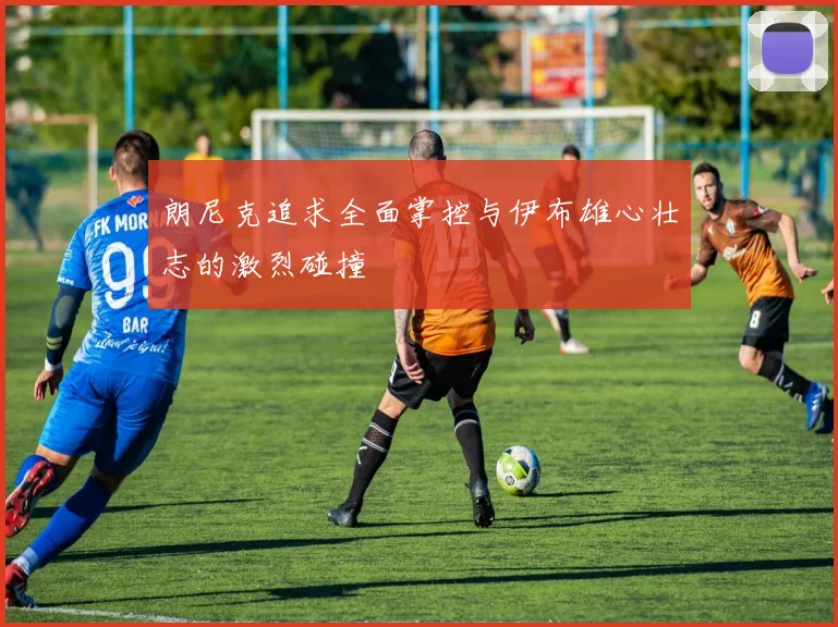 朗尼克追求全面掌控与伊布雄心壮志的激烈碰撞