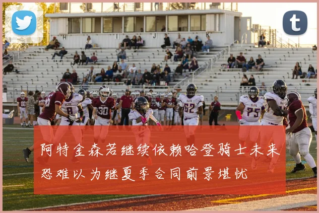 阿特金森若继续依赖哈登骑士未来恐难以为继夏季合同前景堪忧
