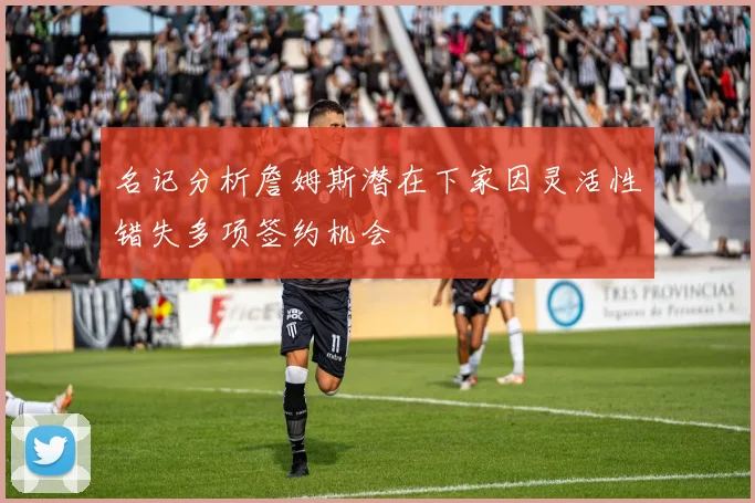 名记分析詹姆斯潜在下家因灵活性错失多项签约机会