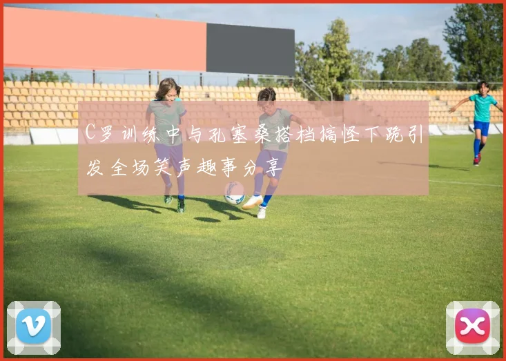 C罗训练中与孔塞桑搭档搞怪下跪引发全场笑声趣事分享