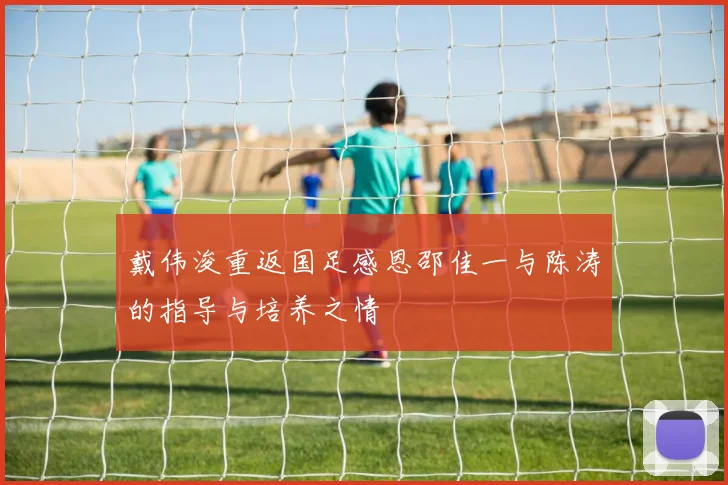 戴伟浚重返国足感恩邵佳一与陈涛的指导与培养之情