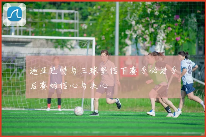 迪亚巴特与三球坚信下赛季必进季后赛的信心与决心