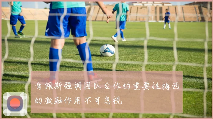 肯佩斯强调团队合作的重要性梅西的激励作用不可忽视