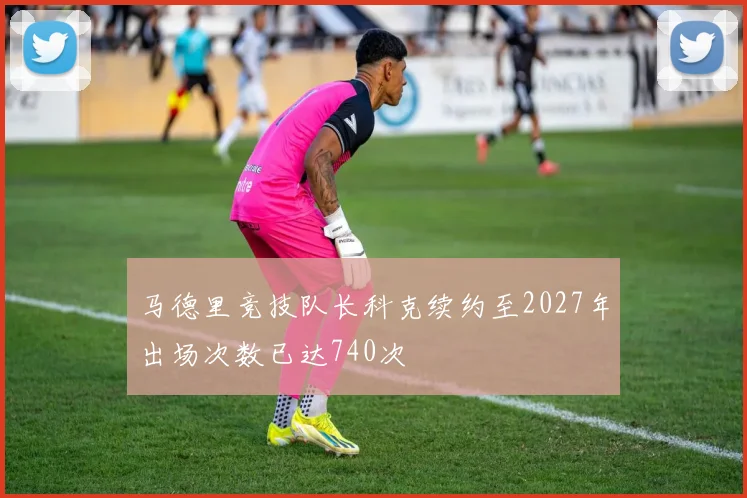 马德里竞技队长科克续约至2027年出场次数已达740次