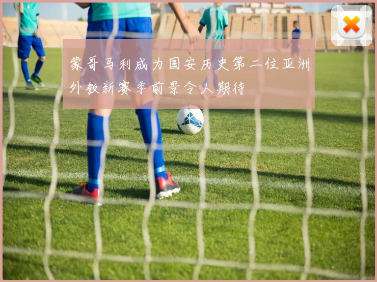 蒙哥马利成为国安历史第二位亚洲外教新赛季前景令人期待