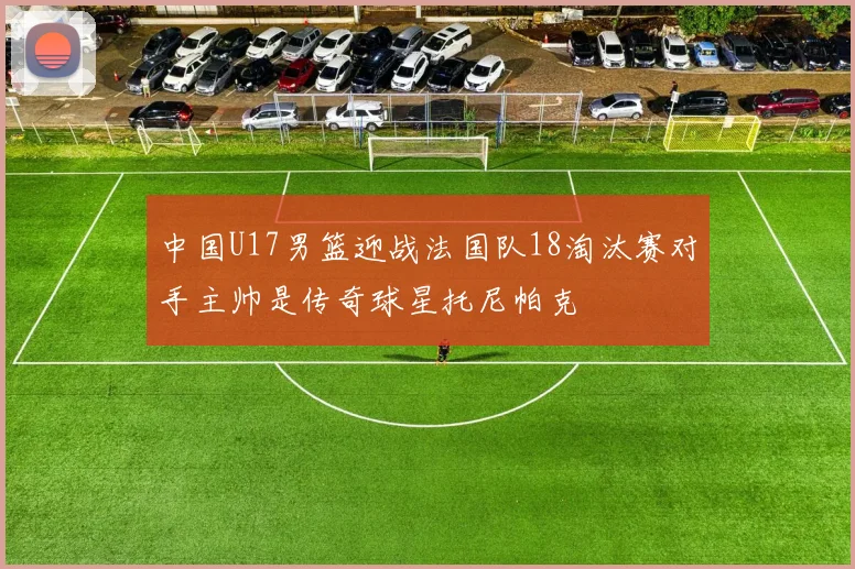 中国U17男篮迎战法国队18淘汰赛对手主帅是传奇球星托尼帕克