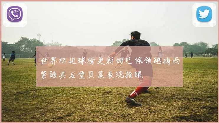 世界杯进球榜更新姆巴佩领跑梅西紧随其后登贝莱表现抢眼