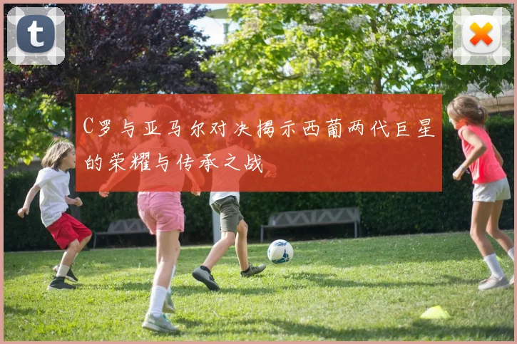 C罗与亚马尔对决揭示西葡两代巨星的荣耀与传承之战