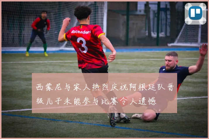 西蒙尼与家人热烈庆祝阿根廷队晋级儿子未能参与比赛令人遗憾
