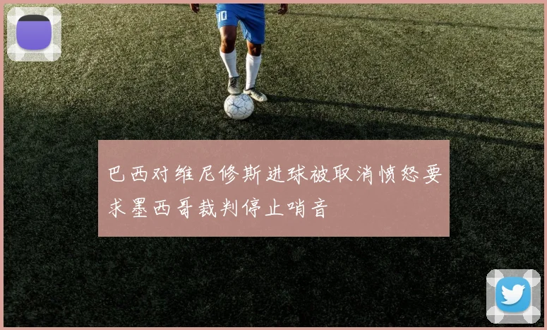 巴西对维尼修斯进球被取消愤怒要求墨西哥裁判停止哨音