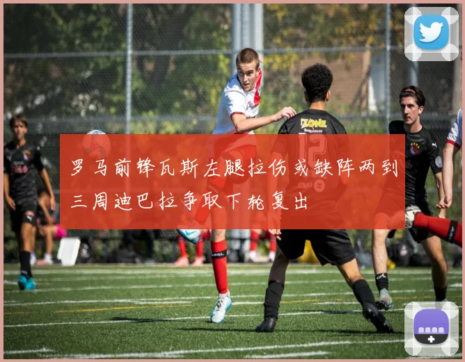 罗马前锋瓦斯左腿拉伤或缺阵两到三周迪巴拉争取下轮复出