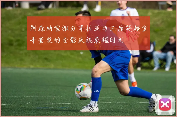 阿森纳官推分享拉亚与三座英超金手套奖的合影庆祝荣耀时刻