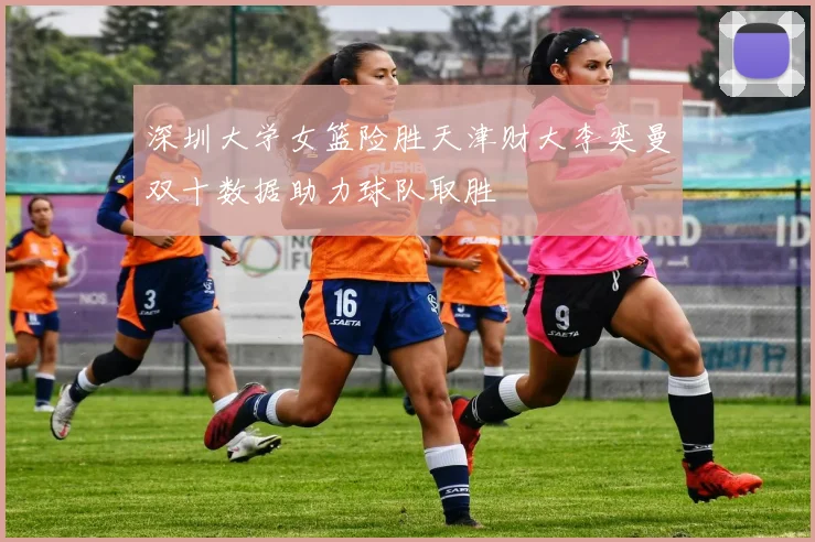 深圳大学女篮险胜天津财大李奕曼双十数据助力球队取胜