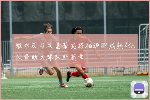 维尔茨与埃基蒂克搭档逐渐成熟2亿投资助力球队新篇章