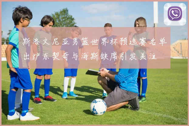 斯洛文尼亚男篮世界杯预选赛名单出炉东契奇与海斯缺席引发关注